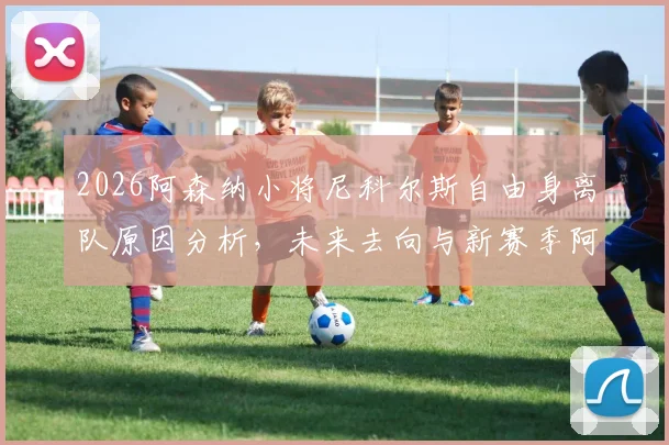 2026阿森纳小将尼科尔斯自由身离队原因分析，未来去向与新赛季阿森纳青训动向