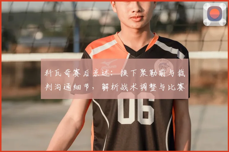 科瓦奇赛后亲述：换下聚勒前与裁判沟通细节，解析战术调整与比赛规则