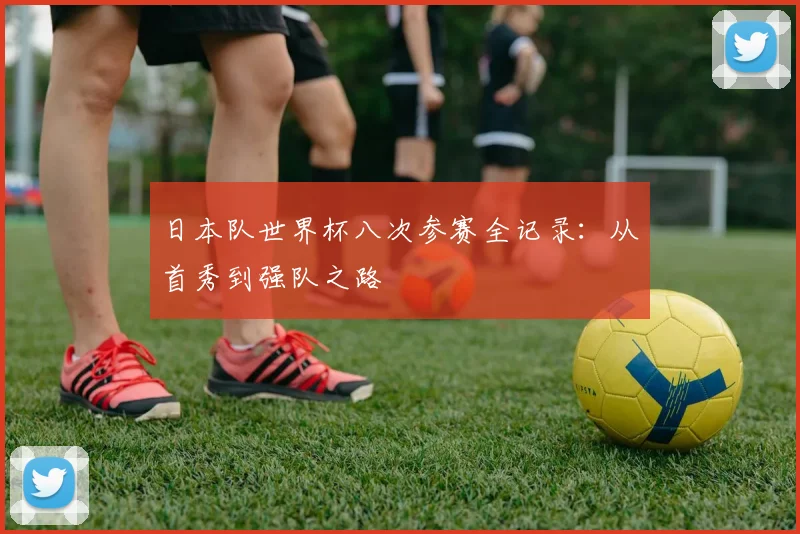 日本队世界杯八次参赛全记录:从首秀到强队之路
