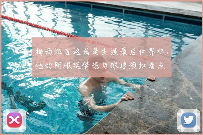 梅西坦言这或是生涯最后世界杯,他的阿根廷梦想与球迷须知看点