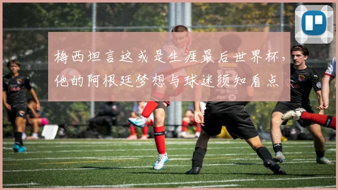 梅西坦言这或是生涯最后世界杯,他的阿根廷梦想与球迷须知看点