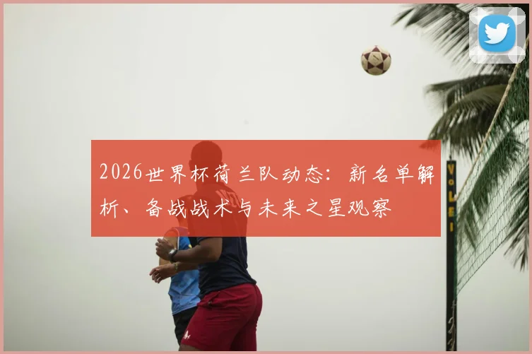2026世界杯荷兰队动态：新名单解析、备战战术与未来之星观察