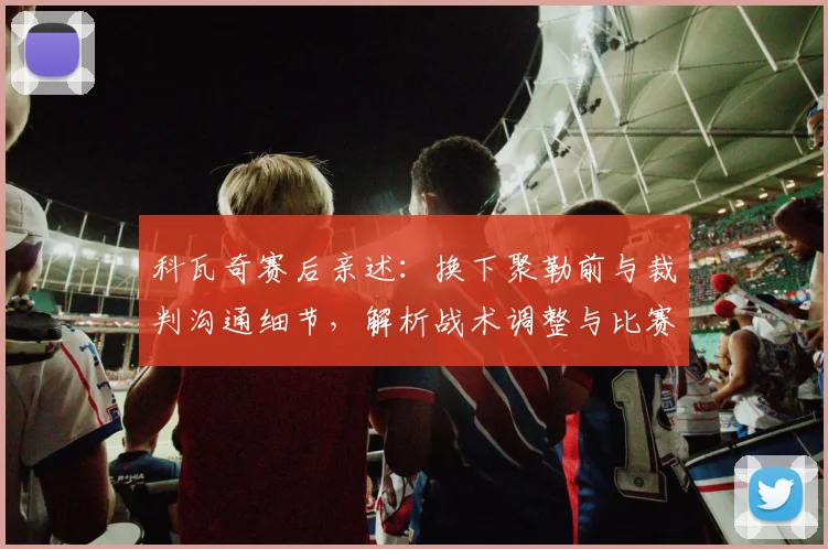 科瓦奇赛后亲述:换下聚勒前与裁判沟通细节,解析战术调整与比赛规则