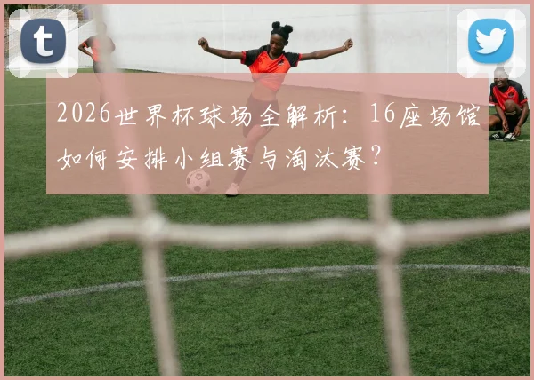 2026世界杯球场全解析:16座场馆如何安排小组赛与淘汰赛?